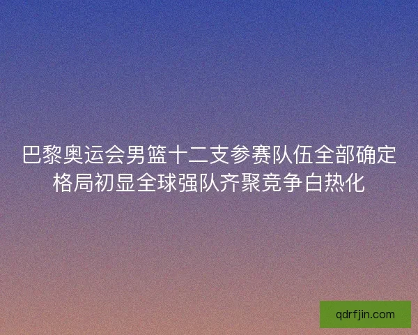 巴黎奥运会男篮十二支参赛队伍全部确定格局初显全球强队齐聚竞争白热化 巴黎奥运会男篮十二支参赛队伍全部确定格局初显全球强队齐聚竞争白热化