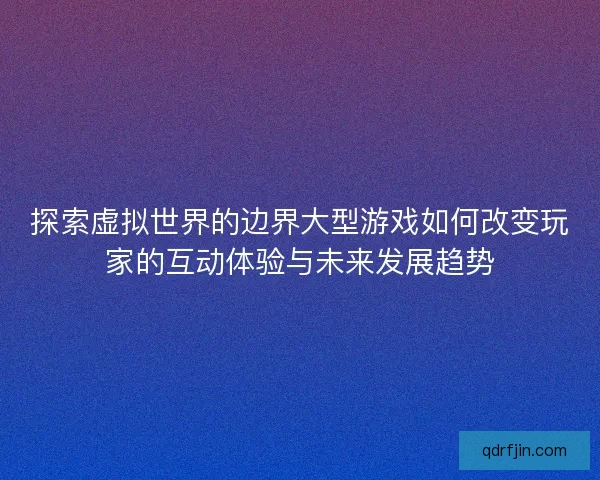 探索虚拟世界的边界大型游戏如何改变玩家的互动体验与未来发展趋势