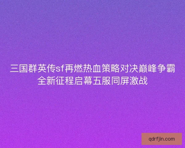 三国群英传sf再燃热血策略对决巅峰争霸全新征程启幕五服同屏激战