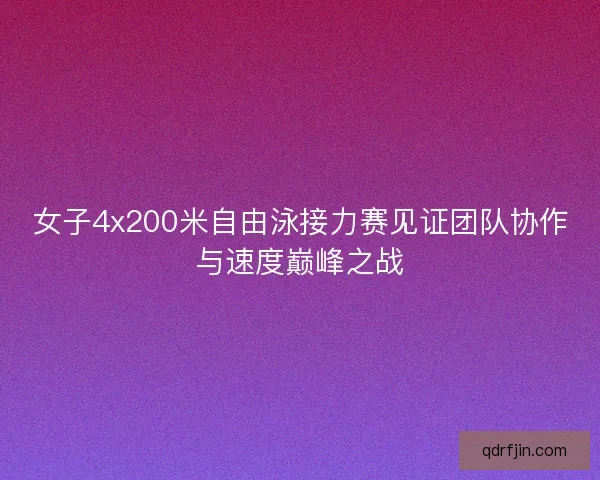 女子4x200米自由泳接力赛见证团队协作与速度巅峰之战