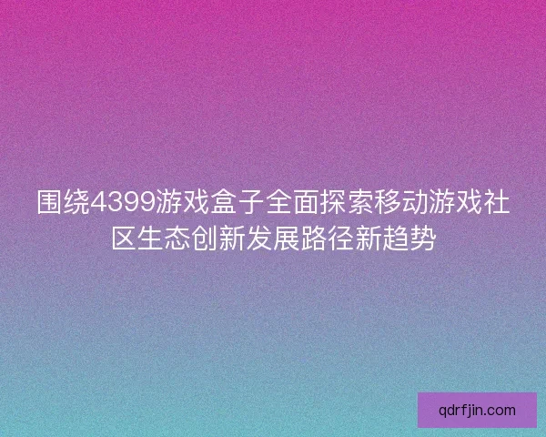 围绕4399游戏盒子全面探索移动游戏社区生态创新发展路径新趋势