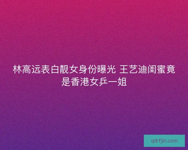 林高远表白靓女身份曝光 王艺迪闺蜜竟是香港女乒一姐