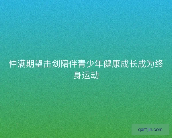 仲满期望击剑陪伴青少年健康成长成为终身运动 仲满期望击剑陪伴青少年健康成长成为终身运动