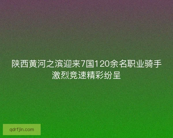 陕西黄河之滨迎来7国120余名职业骑手激烈竞速精彩纷呈 陕西黄河之滨迎来7国120余名职业骑手激烈竞速精彩纷呈