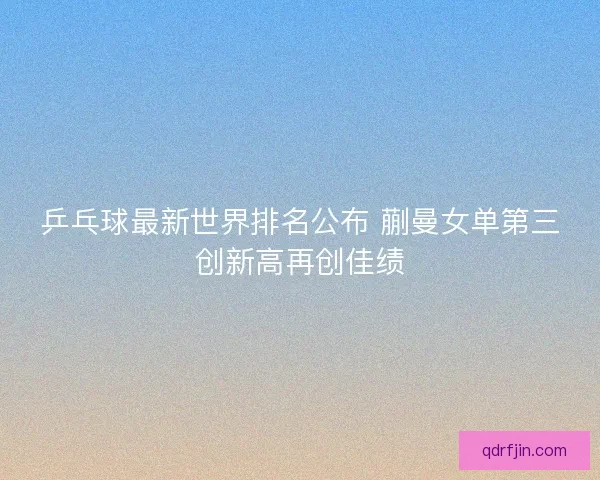 乒乓球最新世界排名公布 蒯曼女单第三创新高再创佳绩