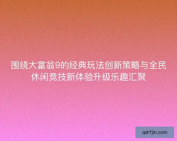 围绕大富翁9的经典玩法创新策略与全民休闲竞技新体验升级乐趣汇聚