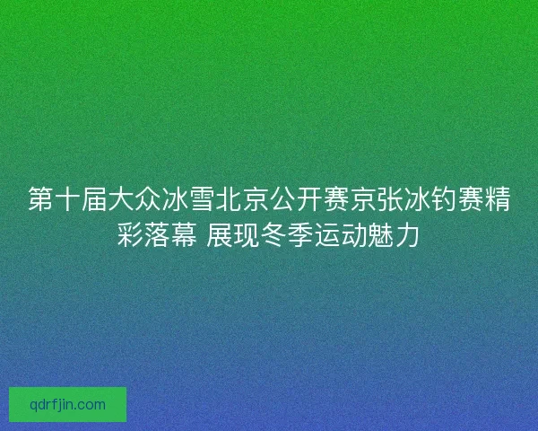 第十届大众冰雪北京公开赛京张冰钓赛精彩落幕 展现冬季运动魅力