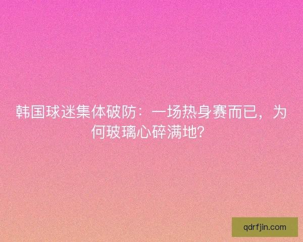 韩国球迷集体破防：一场热身赛而已，为何玻璃心碎满地？