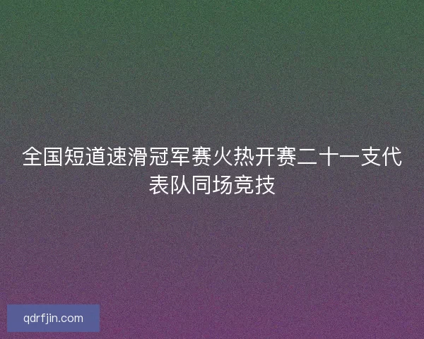 全国短道速滑冠军赛火热开赛二十一支代表队同场竞技