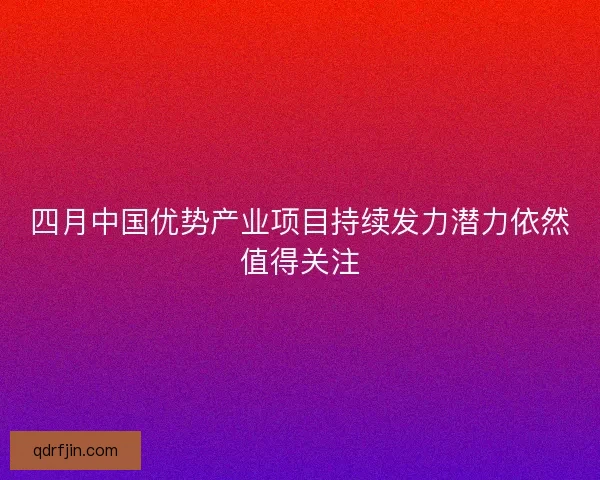 四月中国优势产业项目持续发力潜力依然值得关注 四月中国优势产业项目持续发力潜力依然值得关注