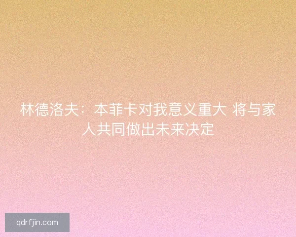 林德洛夫:本菲卡对我意义重大 将与家人共同做出未来决定 林德洛夫:本菲卡对我意义重大 将与家人共同做出未来决定