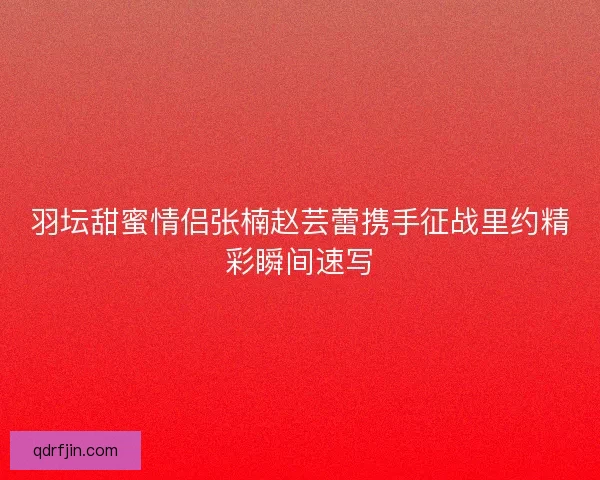 羽坛甜蜜情侣张楠赵芸蕾携手征战里约精彩瞬间速写 羽坛甜蜜情侣张楠赵芸蕾携手征战里约精彩瞬间速写
