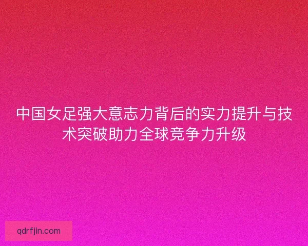 中国女足强大意志力背后的实力提升与技术突破助力全球竞争力升级