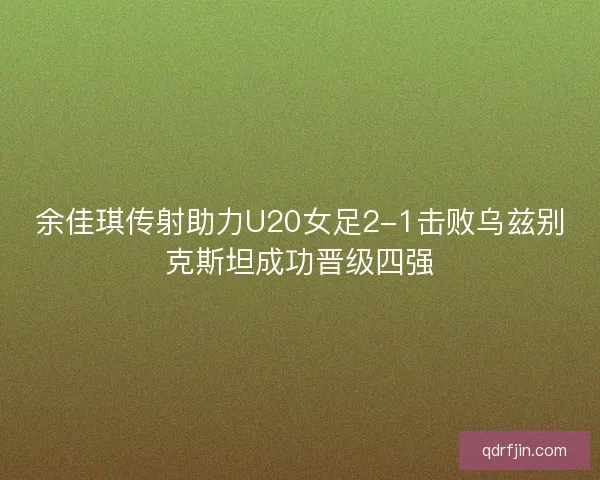余佳琪传射助力U20女足2-1击败乌兹别克斯坦成功晋级四强