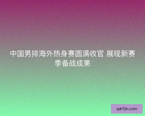 中国男排海外热身赛圆满收官 展现新赛季备战成果