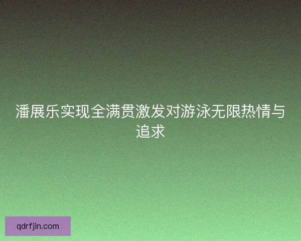 潘展乐实现全满贯激发对游泳无限热情与追求
