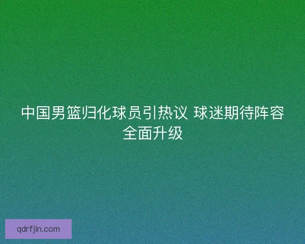 中国男篮归化球员引热议 球迷期待阵容全面升级 中国男篮归化球员引热议 球迷期待阵容全面升级