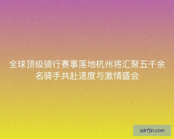 全球顶级骑行赛事落地杭州将汇聚五千余名骑手共赴速度与激情盛会 全球顶级骑行赛事落地杭州将汇聚五千余名骑手共赴速度与激情盛会