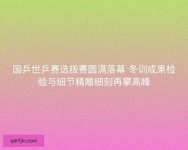 国乒世乒赛选拔赛圆满落幕 冬训成果检验与细节精雕细刻再攀高峰 国乒世乒赛选拔赛圆满落幕 冬训成果检验与细节精雕细刻再攀高峰