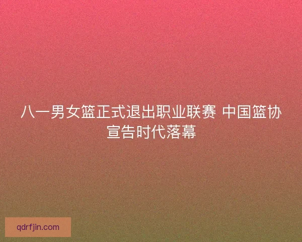 八一男女篮正式退出职业联赛 中国篮协宣告时代落幕 八一男女篮正式退出职业联赛 中国篮协宣告时代落幕